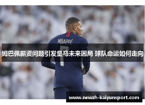 姆巴佩薪资问题引发皇马未来困局 球队命运如何走向