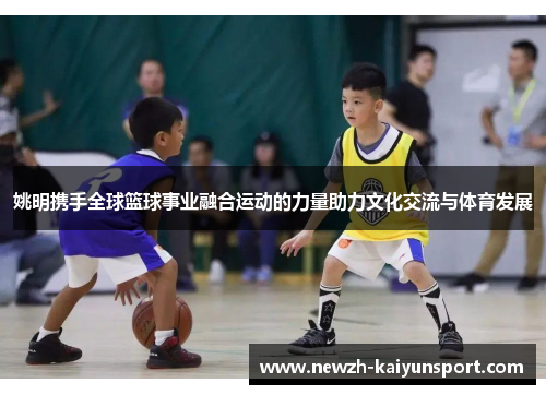 姚明携手全球篮球事业融合运动的力量助力文化交流与体育发展