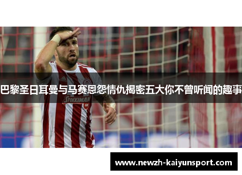 巴黎圣日耳曼与马赛恩怨情仇揭密五大你不曾听闻的趣事 巴黎圣日耳曼与马赛恩怨情仇揭密五大你不曾听闻的趣事