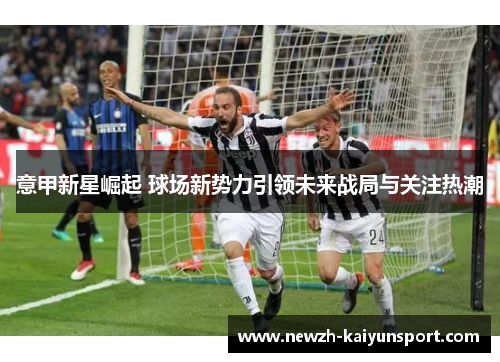 意甲新星崛起 球场新势力引领未来战局与关注热潮 意甲新星崛起 球场新势力引领未来战局与关注热潮