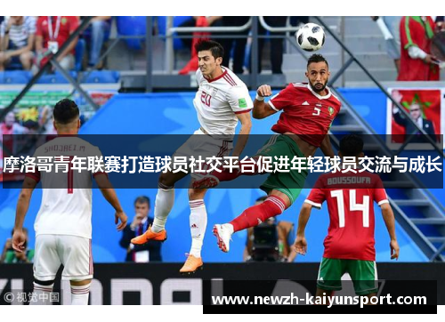 摩洛哥青年联赛打造球员社交平台促进年轻球员交流与成长 摩洛哥青年联赛打造球员社交平台促进年轻球员交流与成长