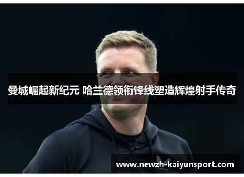 曼城崛起新纪元 哈兰德领衔锋线塑造辉煌射手传奇 曼城崛起新纪元 哈兰德领衔锋线塑造辉煌射手传奇