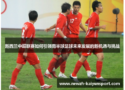 新西兰中超联赛如何引领南半球足球未来发展的新机遇与挑战 新西兰中超联赛如何引领南半球足球未来发展的新机遇与挑战