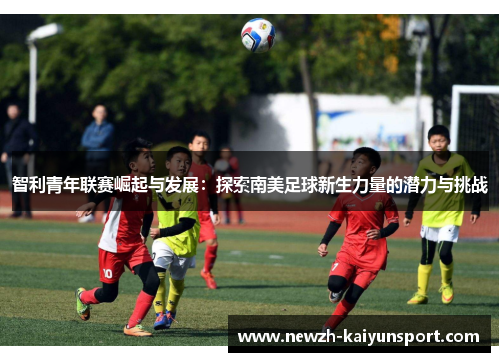 智利青年联赛崛起与发展:探索南美足球新生力量的潜力与挑战 智利青年联赛崛起与发展:探索南美足球新生力量的潜力与挑战