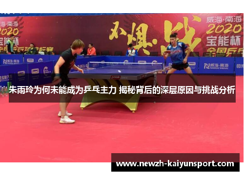 朱雨玲为何未能成为乒乓主力 揭秘背后的深层原因与挑战分析