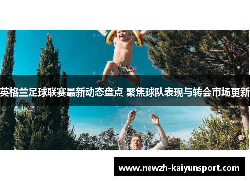 英格兰足球联赛最新动态盘点 聚焦球队表现与转会市场更新 英格兰足球联赛最新动态盘点 聚焦球队表现与转会市场更新