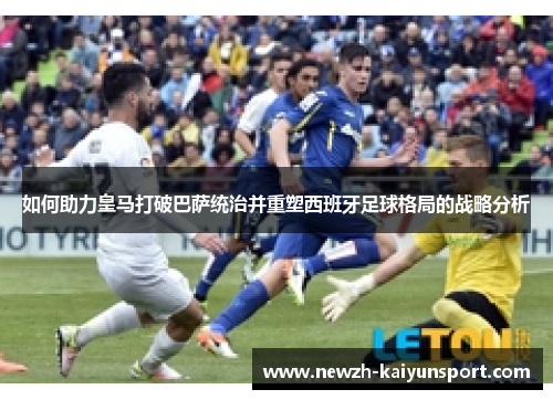 如何助力皇马打破巴萨统治并重塑西班牙足球格局的战略分析