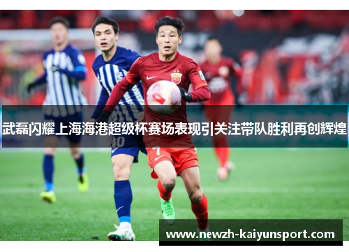 武磊闪耀上海海港超级杯赛场表现引关注带队胜利再创辉煌 武磊闪耀上海海港超级杯赛场表现引关注带队胜利再创辉煌